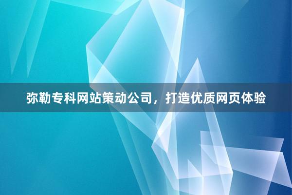 弥勒专科网站策动公司，打造优质网页体验